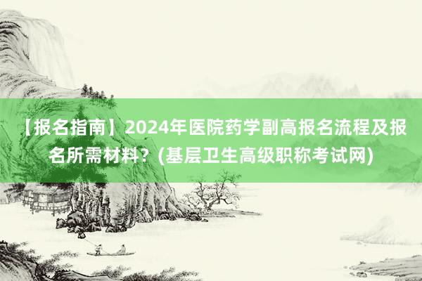 【报名指南】2024年医院药学副高报名流程及报名所需材料？(基层卫生高级职称考试网)