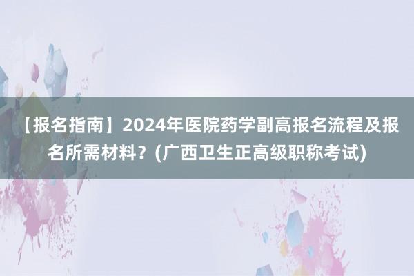 【报名指南】2024年医院药学副高报名流程及报名所需材料？(广西卫生正高级职称考试)