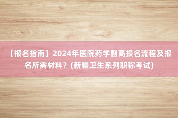 【报名指南】2024年医院药学副高报名流程及报名所需材料？(新疆卫生系列职称考试)