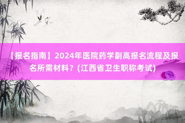 【报名指南】2024年医院药学副高报名流程及报名所需材料？(江西省卫生职称考试)