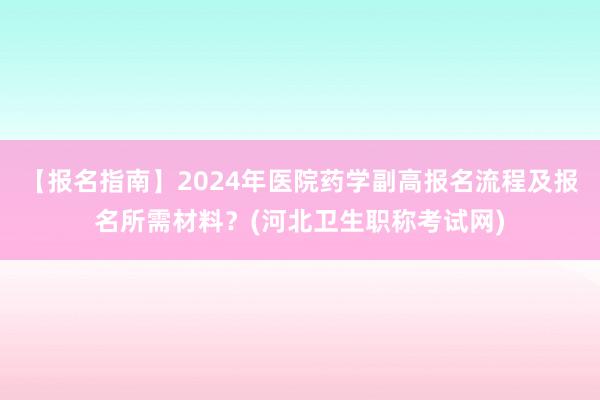 【报名指南】2024年医院药学副高报名流程及报名所需材料？(河北卫生职称考试网)