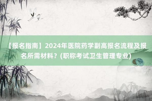 【报名指南】2024年医院药学副高报名流程及报名所需材料？(职称考试卫生管理专业)