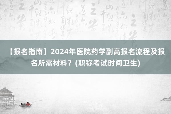 【报名指南】2024年医院药学副高报名流程及报名所需材料？(职称考试时间卫生)