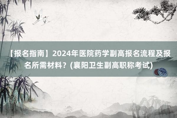 【报名指南】2024年医院药学副高报名流程及报名所需材料？(襄阳卫生副高职称考试)