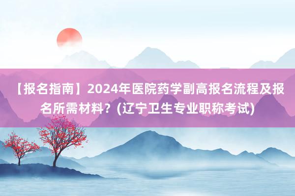 【报名指南】2024年医院药学副高报名流程及报名所需材料？(辽宁卫生专业职称考试)