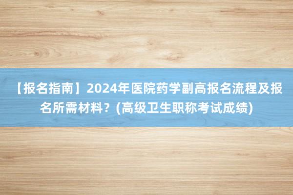 【报名指南】2024年医院药学副高报名流程及报名所需材料？(高级卫生职称考试成绩)