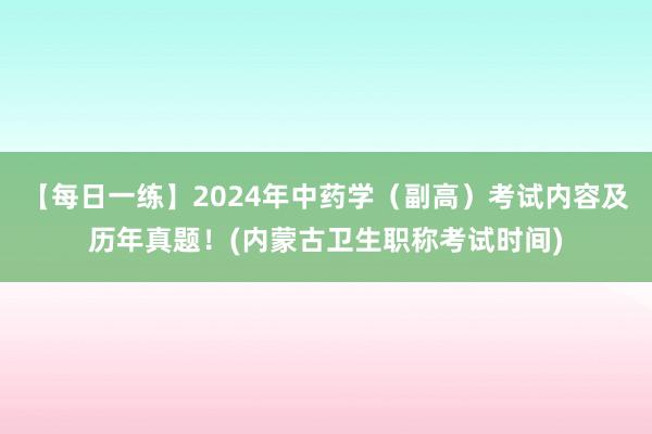 【每日一练】2024年中药学（副高）考试内容及历年真题！(内蒙古卫生职称考试时间)