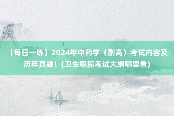 【每日一练】2024年中药学（副高）考试内容及历年真题！(卫生职称考试大纲哪里看)