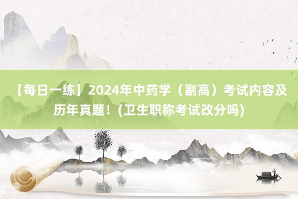 【每日一练】2024年中药学（副高）考试内容及历年真题！(卫生职称考试改分吗)