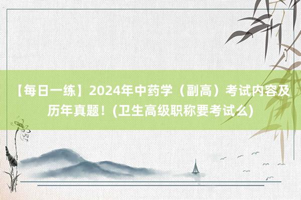 【每日一练】2024年中药学（副高）考试内容及历年真题！(卫生高级职称要考试么)