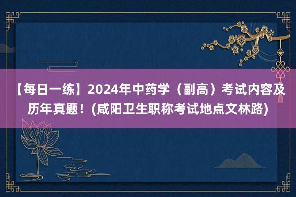 【每日一练】2024年中药学（副高）考试内容及历年真题！(咸阳卫生职称考试地点文林路)