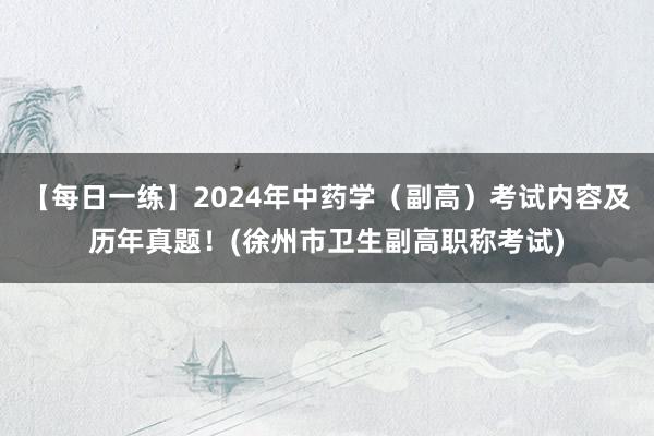 【每日一练】2024年中药学（副高）考试内容及历年真题！(徐州市卫生副高职称考试)