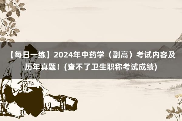 【每日一练】2024年中药学（副高）考试内容及历年真题！(查不了卫生职称考试成绩)