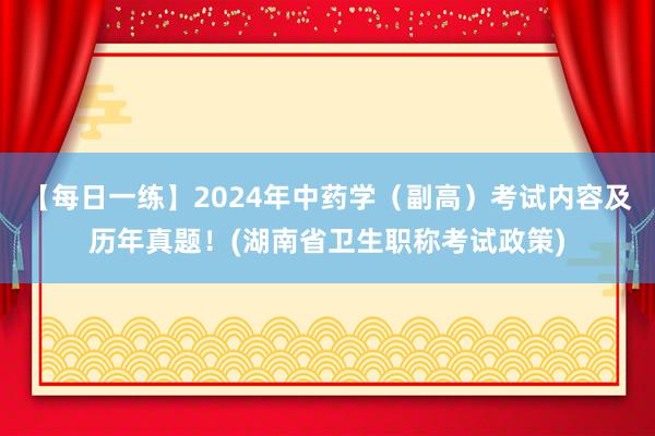【每日一练】2024年中药学（副高）考试内容及历年真题！(湖南省卫生职称考试政策)