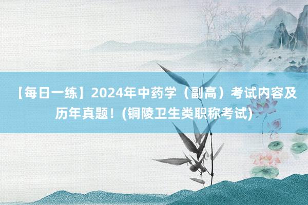 【每日一练】2024年中药学（副高）考试内容及历年真题！(铜陵卫生类职称考试)