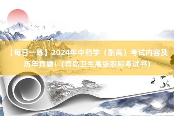 【每日一练】2024年中药学（副高）考试内容及历年真题！(青岛卫生高级职称考试书)