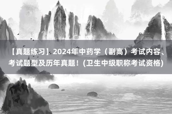 【真题练习】2024年中药学（副高）考试内容、考试题型及历年真题！(卫生中级职称考试资格)