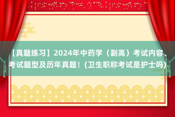 【真题练习】2024年中药学（副高）考试内容、考试题型及历年真题！(卫生职称考试是护士吗)