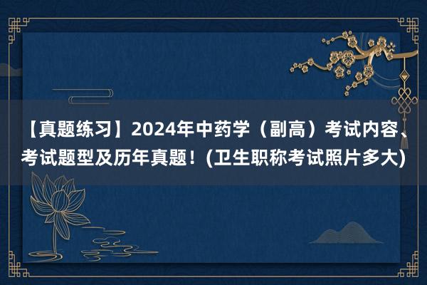 【真题练习】2024年中药学（副高）考试内容、考试题型及历年真题！(卫生职称考试照片多大)