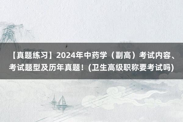 【真题练习】2024年中药学（副高）考试内容、考试题型及历年真题！(卫生高级职称要考试吗)