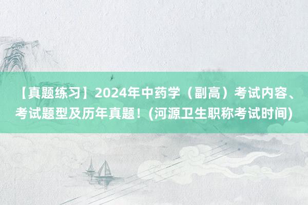 【真题练习】2024年中药学（副高）考试内容、考试题型及历年真题！(河源卫生职称考试时间)