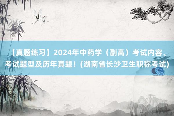 【真题练习】2024年中药学（副高）考试内容、考试题型及历年真题！(湖南省长沙卫生职称考试)