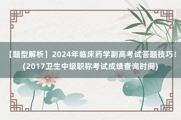 【题型解析】2024年临床药学副高考试答题技巧！(2017卫生中级职称考试成绩查询时间)