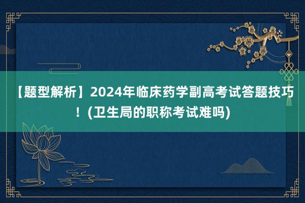 【题型解析】2024年临床药学副高考试答题技巧！(卫生局的职称考试难吗)