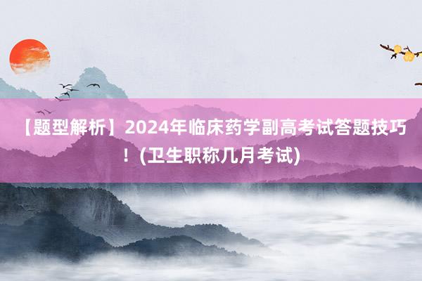 【题型解析】2024年临床药学副高考试答题技巧！(卫生职称几月考试)