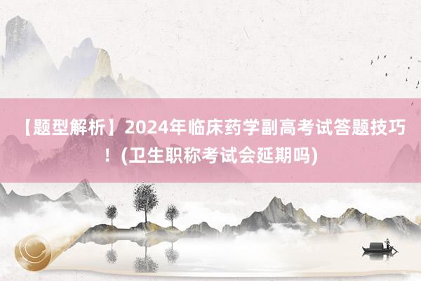 【题型解析】2024年临床药学副高考试答题技巧！(卫生职称考试会延期吗)