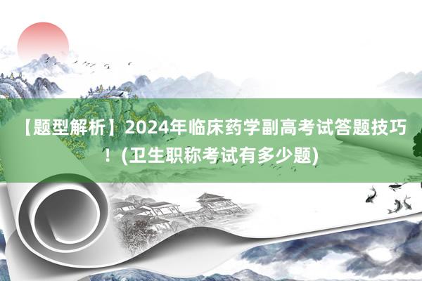 【题型解析】2024年临床药学副高考试答题技巧！(卫生职称考试有多少题)