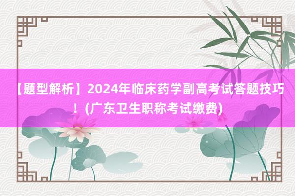 【题型解析】2024年临床药学副高考试答题技巧！(广东卫生职称考试缴费)