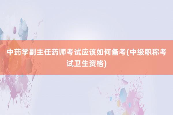 中药学副主任药师考试应该如何备考(中级职称考试卫生资格)