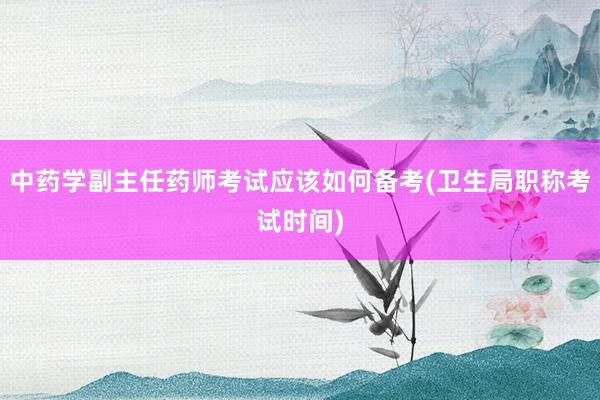 中药学副主任药师考试应该如何备考(卫生局职称考试时间)