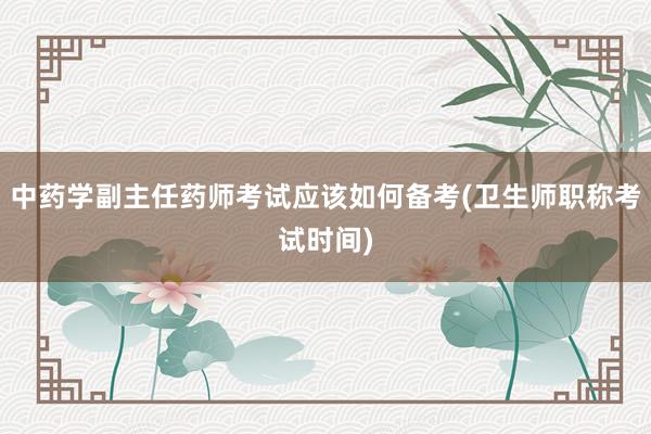 中药学副主任药师考试应该如何备考(卫生师职称考试时间)