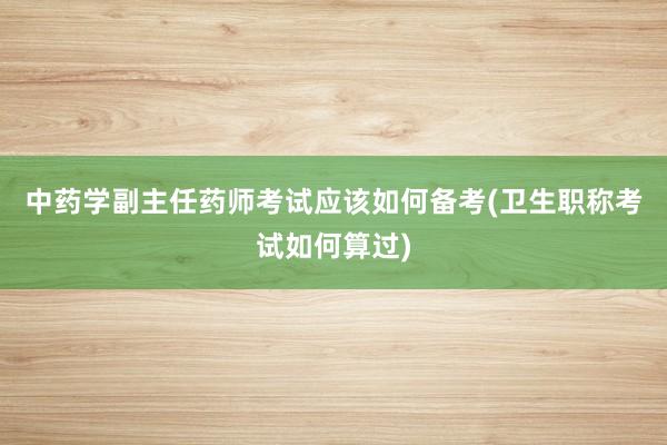 中药学副主任药师考试应该如何备考(卫生职称考试如何算过)