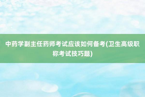 中药学副主任药师考试应该如何备考(卫生高级职称考试技巧题)