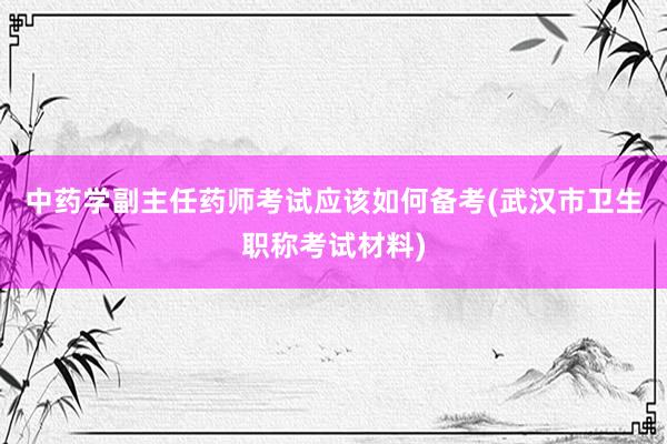中药学副主任药师考试应该如何备考(武汉市卫生职称考试材料)