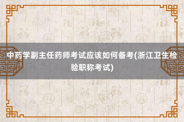 中药学副主任药师考试应该如何备考(浙江卫生检验职称考试)