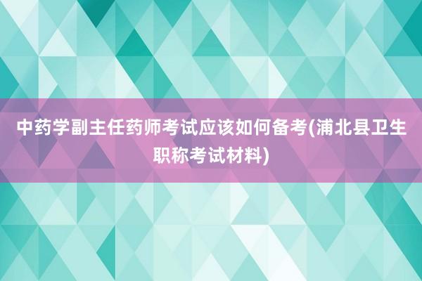 中药学副主任药师考试应该如何备考(浦北县卫生职称考试材料)