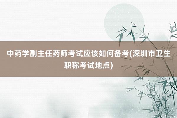中药学副主任药师考试应该如何备考(深圳市卫生职称考试地点)