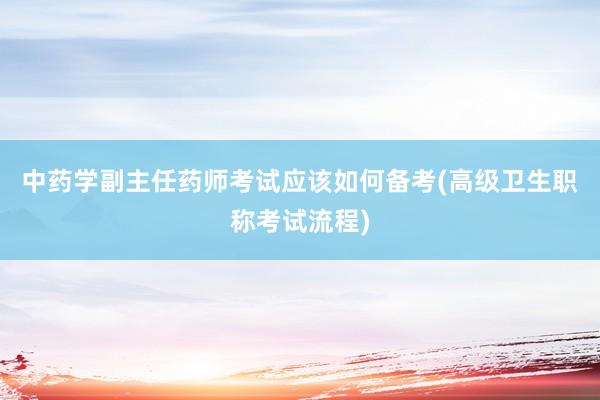 中药学副主任药师考试应该如何备考(高级卫生职称考试流程)