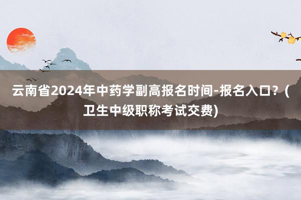 云南省2024年中药学副高报名时间-报名入口？(卫生中级职称考试交费)