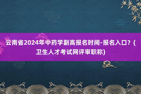 云南省2024年中药学副高报名时间-报名入口？(卫生人才考试网评审职称)