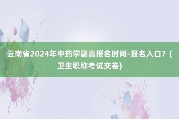 云南省2024年中药学副高报名时间-报名入口？(卫生职称考试交卷)