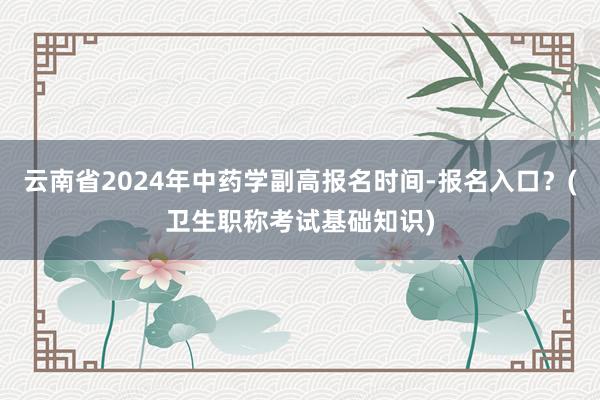 云南省2024年中药学副高报名时间-报名入口？(卫生职称考试基础知识)