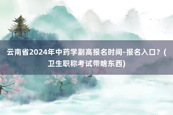 云南省2024年中药学副高报名时间-报名入口？(卫生职称考试带啥东西)