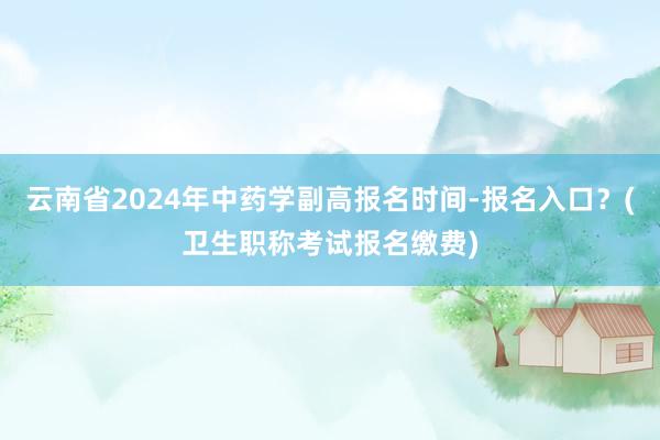 云南省2024年中药学副高报名时间-报名入口？(卫生职称考试报名缴费)