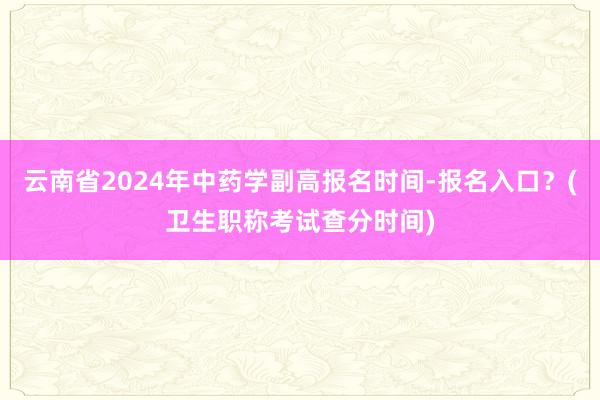 云南省2024年中药学副高报名时间-报名入口？(卫生职称考试查分时间)
