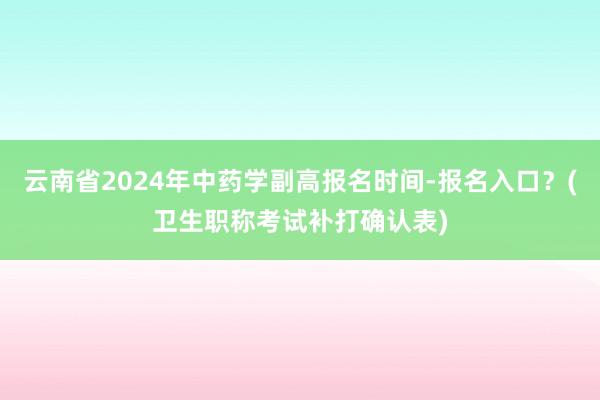云南省2024年中药学副高报名时间-报名入口？(卫生职称考试补打确认表)